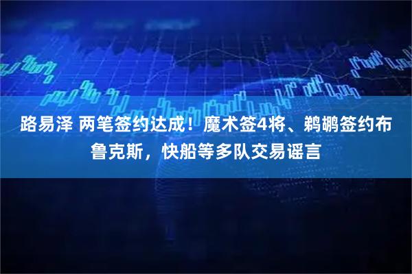 路易泽 两笔签约达成！魔术签4将、鹈鹕签约布鲁克斯，快船等多队交易谣言
