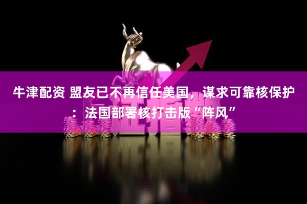 牛津配资 盟友已不再信任美国，谋求可靠核保护：法国部署核打击版“阵风”