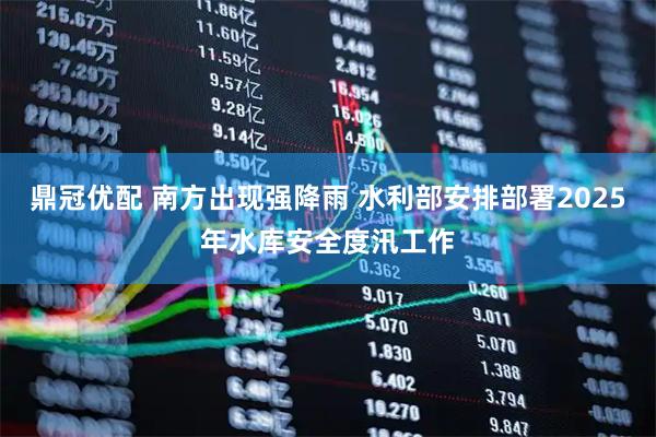 鼎冠优配 南方出现强降雨 水利部安排部署2025年水库安全度汛工作
