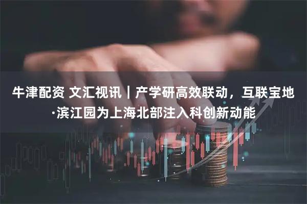 牛津配资 文汇视讯｜产学研高效联动，互联宝地·滨江园为上海北部注入科创新动能