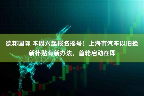德邦国际 本周六起报名摇号！上海市汽车以旧换新补贴有新办法，首轮启动在即
