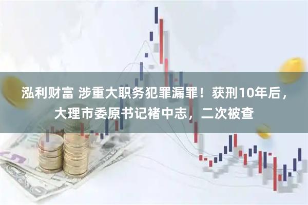 泓利财富 涉重大职务犯罪漏罪！获刑10年后，大理市委原书记褚中志，二次被查