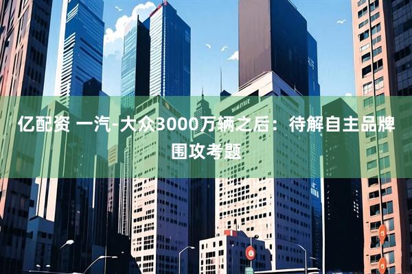 亿配资 一汽-大众3000万辆之后：待解自主品牌围攻考题