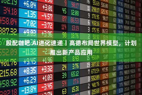 股配咖吧 AI进化速递丨高德布局世界模型，计划推出新产品应用