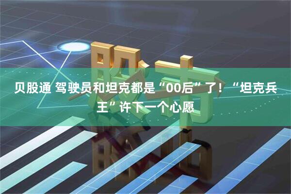 贝股通 驾驶员和坦克都是“00后”了！“坦克兵王”许下一个心愿