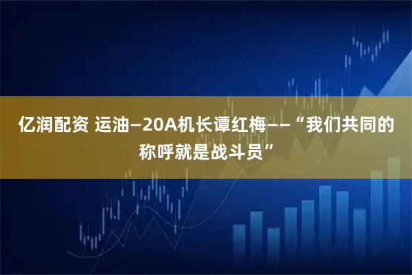 亿润配资 运油—20A机长谭红梅——“我们共同的称呼就是战斗员”