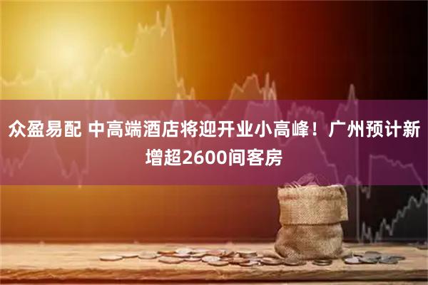众盈易配 中高端酒店将迎开业小高峰！广州预计新增超2600间客房