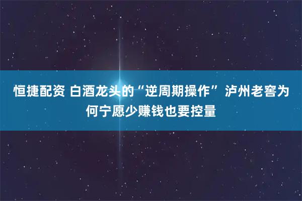 恒捷配资 白酒龙头的“逆周期操作” 泸州老窖为何宁愿少赚钱也要控量