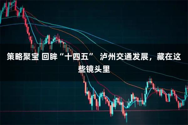 策略聚宝 回眸“十四五”  泸州交通发展，藏在这些镜头里