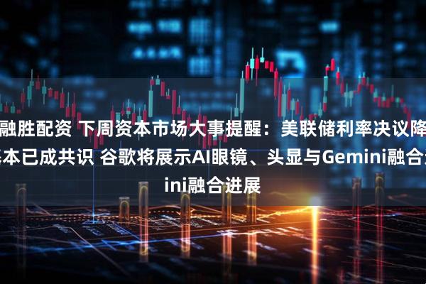 融胜配资 下周资本市场大事提醒：美联储利率决议降息基本已成共识 谷歌将展示AI眼镜、头显与Gemini融合进展