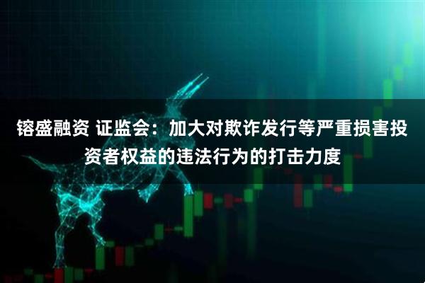 镕盛融资 证监会：加大对欺诈发行等严重损害投资者权益的违法行为的打击力度