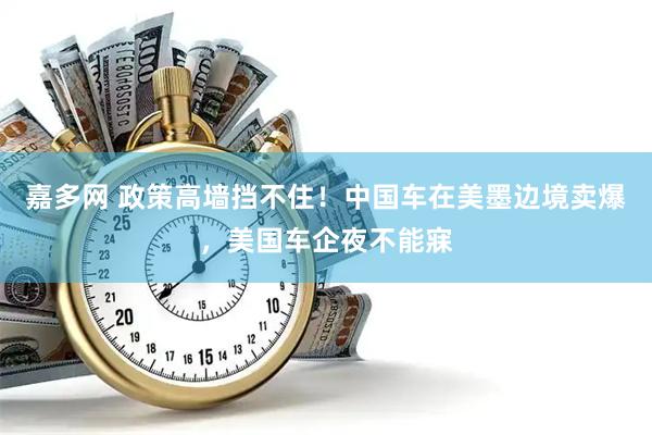 嘉多网 政策高墙挡不住！中国车在美墨边境卖爆，美国车企夜不能寐
