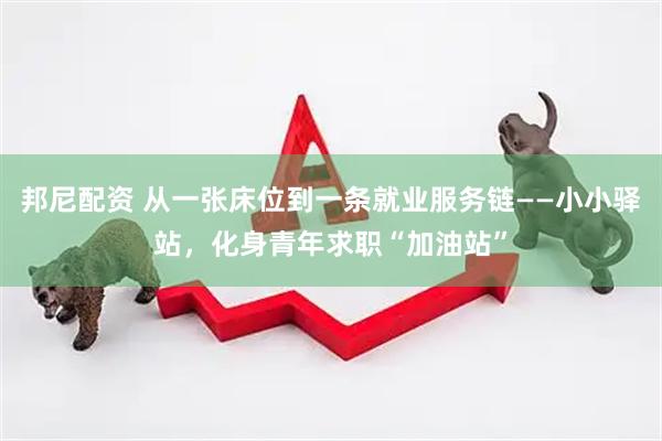 邦尼配资 从一张床位到一条就业服务链——小小驿站，化身青年求职“加油站”